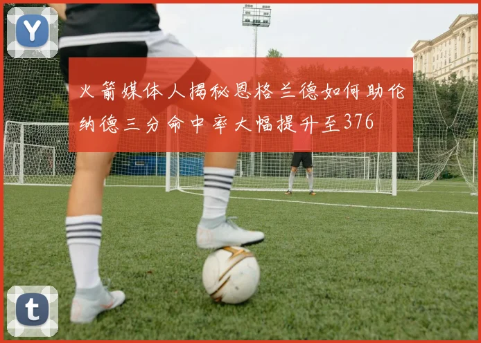 火箭媒体人揭秘恩格兰德如何助伦纳德三分命中率大幅提升至376
