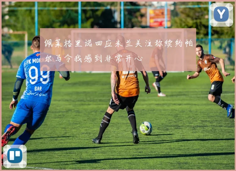 佩莱格里诺回应米兰关注称续约帕尔马令我感到非常开心