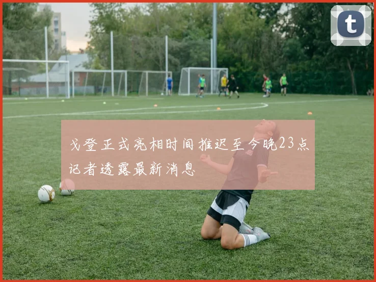 戈登正式亮相时间推迟至今晚23点记者透露最新消息