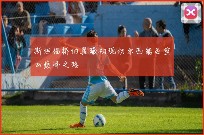斯坦福桥的晨曦初现切尔西能否重回巅峰之路