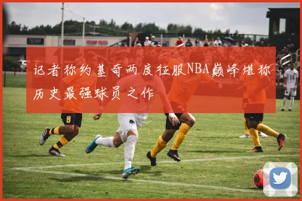 记者称约基奇两度征服NBA巅峰堪称历史最强球员之作