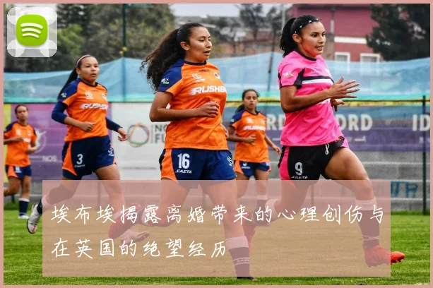 埃布埃揭露离婚带来的心理创伤与在英国的绝望经历