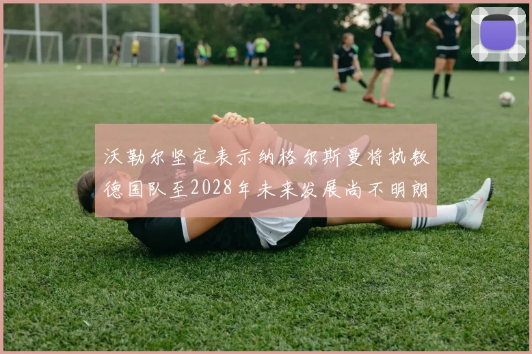 沃勒尔坚定表示纳格尔斯曼将执教德国队至2028年未来发展尚不明朗