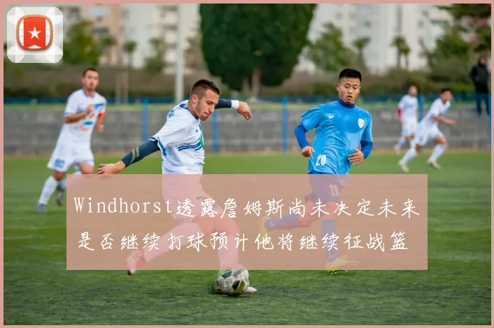 Windhorst透露詹姆斯尚未决定未来是否继续打球预计他将继续征战篮球赛场