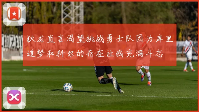 狄龙直言渴望挑战勇士队因为库里追梦和科尔的存在让我充满斗志