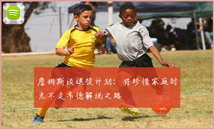 詹姆斯谈退役计划：将珍惜家庭时光不走韦德解说之路