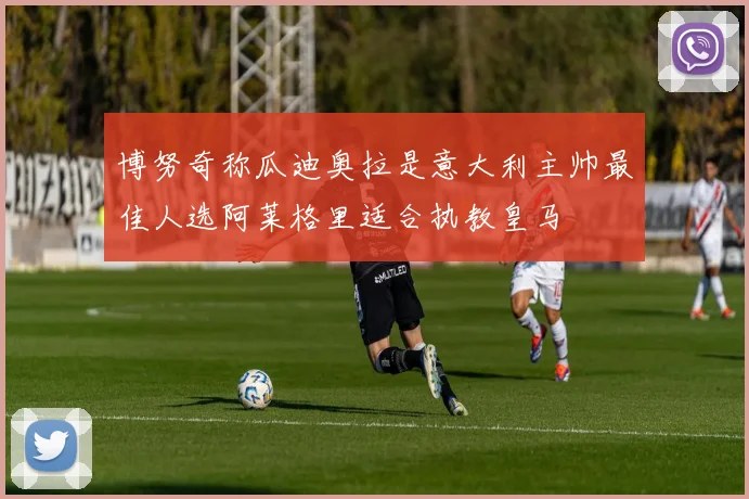 博努奇称瓜迪奥拉是意大利主帅最佳人选阿莱格里适合执教皇马