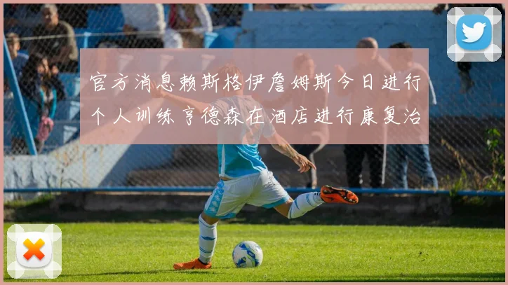 官方消息赖斯格伊詹姆斯今日进行个人训练亨德森在酒店进行康复治疗