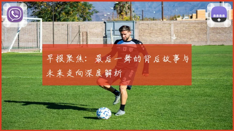 早报聚焦：最后一舞的背后故事与未来走向深度解析