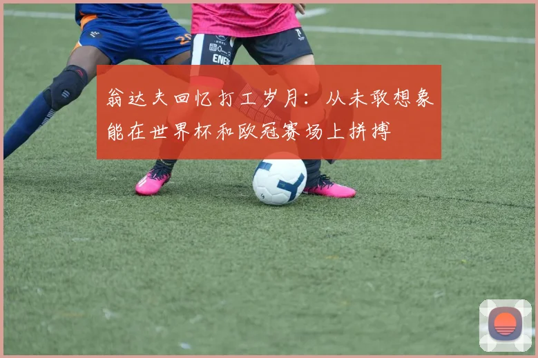 翁达夫回忆打工岁月：从未敢想象能在世界杯和欧冠赛场上拼搏
