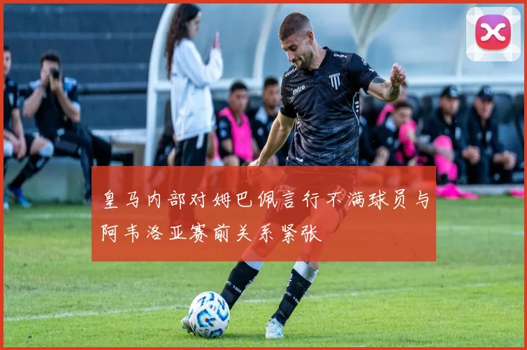 皇马内部对姆巴佩言行不满球员与阿韦洛亚赛前关系紧张