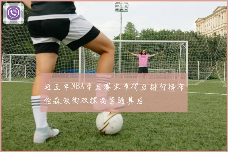 近五年NBA季后赛末节得分排行榜布伦森领衔双探花紧随其后