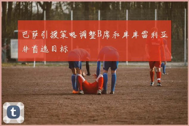 巴萨引援策略调整B席和库库雷利亚非首选目标