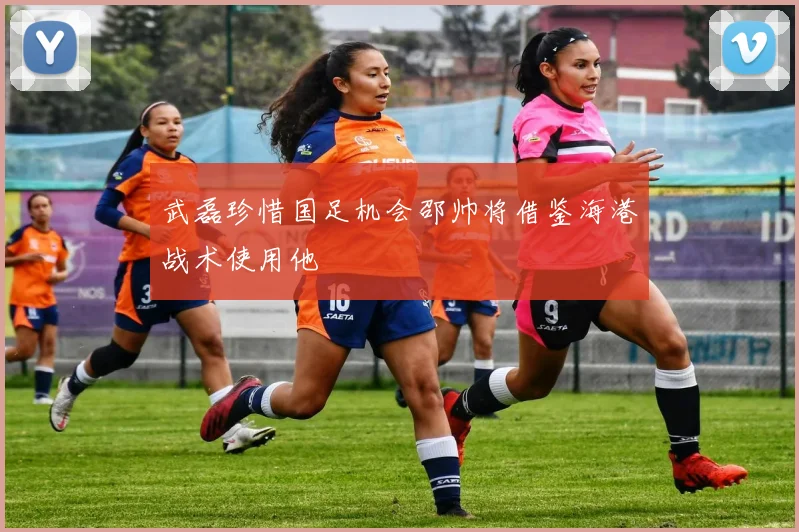 武磊珍惜国足机会邵帅将借鉴海港战术使用他