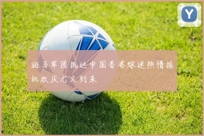 斑马军团抵达中国香港球迷热情接机欢庆尤文到来