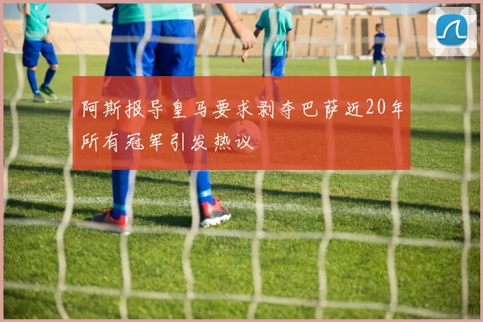 阿斯报导皇马要求剥夺巴萨近20年所有冠军引发热议