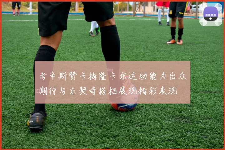考辛斯赞卡梅隆卡尔运动能力出众期待与东契奇搭档展现精彩表现