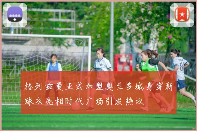 格列兹曼正式加盟奥兰多城身穿新球衣亮相时代广场引发热议