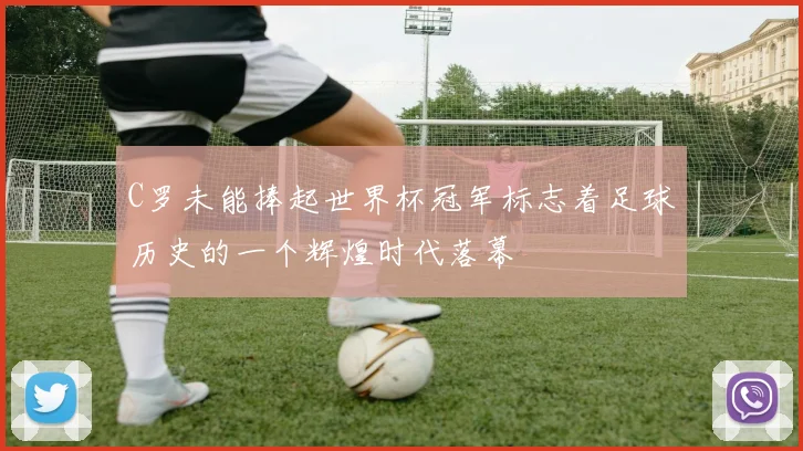 C罗未能捧起世界杯冠军标志着足球历史的一个辉煌时代落幕