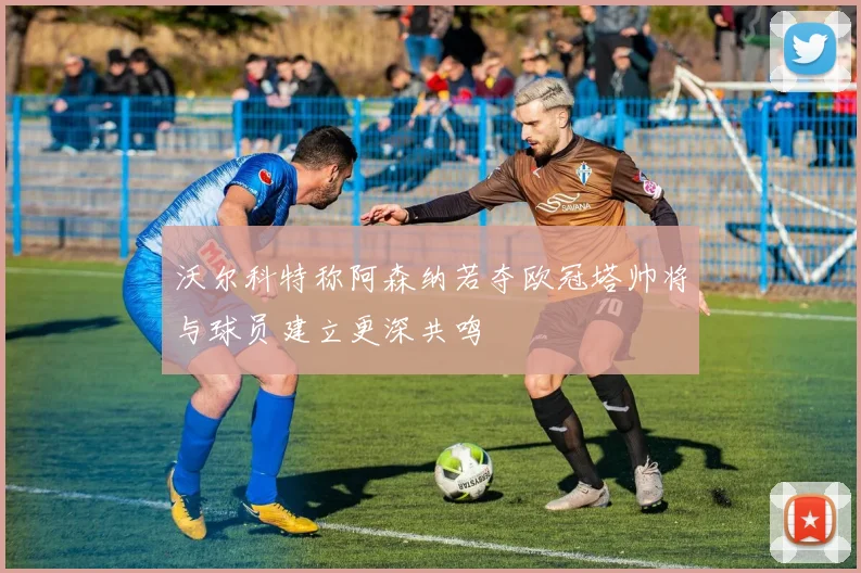 沃尔科特称阿森纳若夺欧冠塔帅将与球员建立更深共鸣