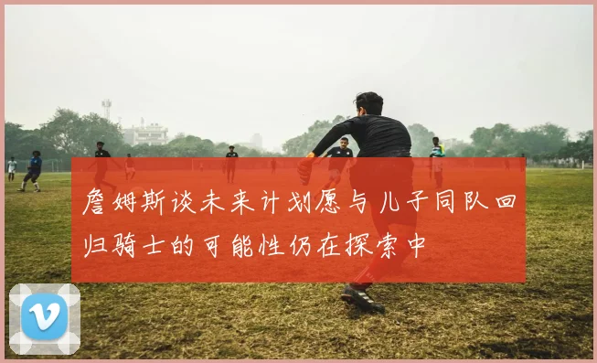 詹姆斯谈未来计划愿与儿子同队回归骑士的可能性仍在探索中