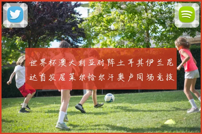 世界杯澳大利亚对阵土耳其伊兰昆达首发居莱尔恰尔汗奥卢同场竞技