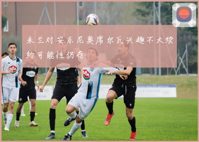 米兰对安东尼奥席尔瓦兴趣不大续约可能性仍存