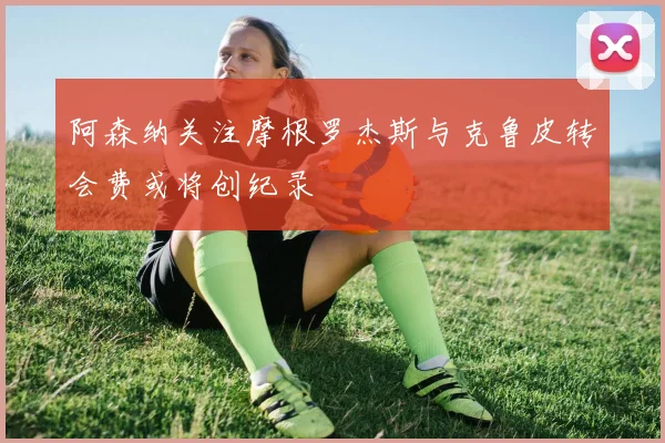 阿森纳关注摩根罗杰斯与克鲁皮转会费或将创纪录