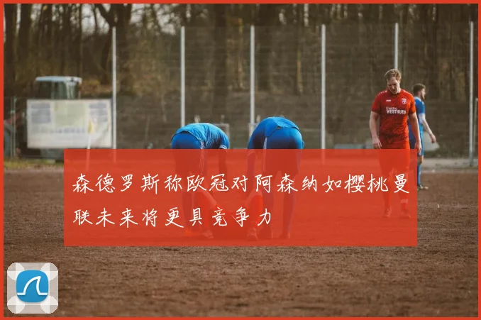 森德罗斯称欧冠对阿森纳如樱桃曼联未来将更具竞争力