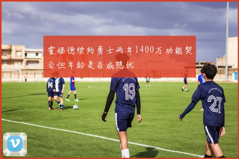 霍福德续约勇士两年1400万功能契合但年龄是否成隐忧