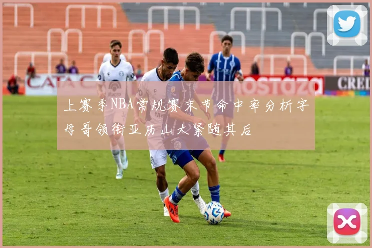 上赛季NBA常规赛末节命中率分析字母哥领衔亚历山大紧随其后