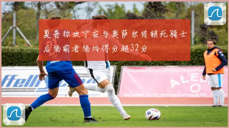 夏普称坎宁安与奥萨尔将锁死骑士后场前者场均得分超32分